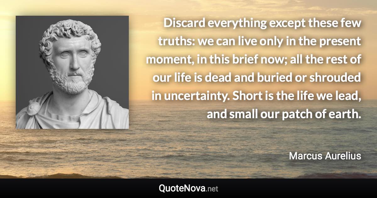 Discard everything except these few truths: we can live only in the present moment, in this brief now; all the rest of our life is dead and buried or shrouded in uncertainty. Short is the life we lead, and small our patch of earth. - Marcus Aurelius quote