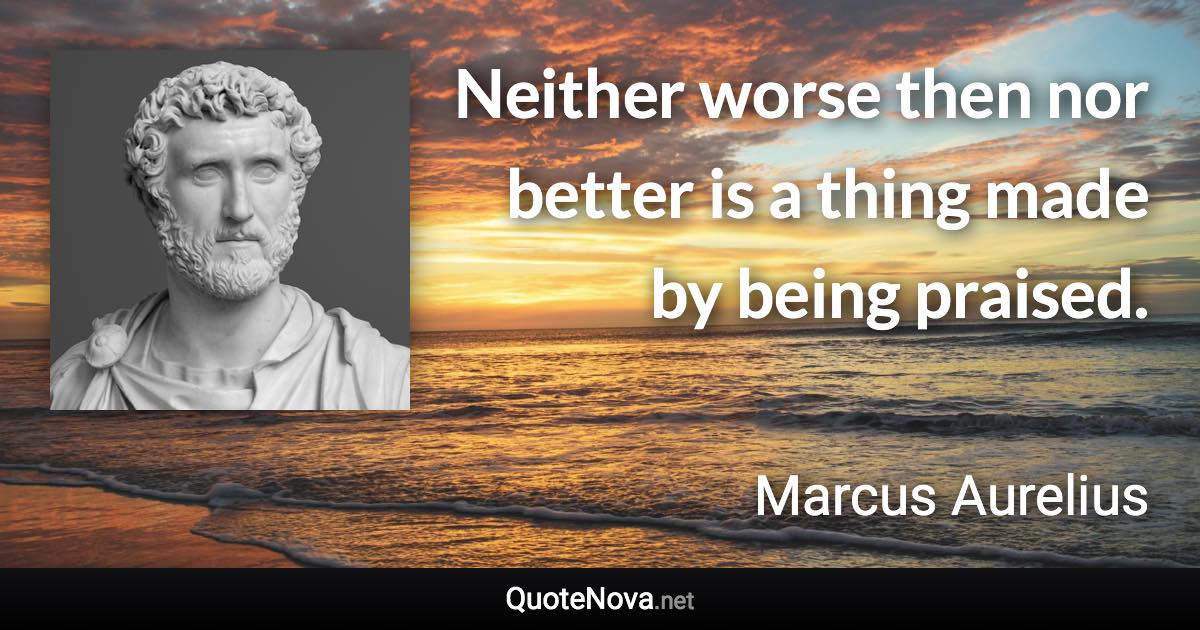 Neither worse then nor better is a thing made by being praised. - Marcus Aurelius quote