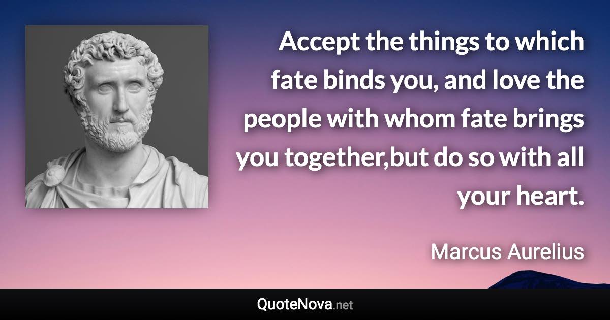 Accept the things to which fate binds you, and love the people with whom fate brings you together,but do so with all your heart. - Marcus Aurelius quote