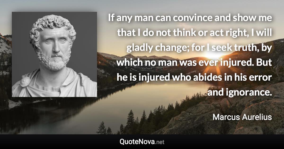 If any man can convince and show me that I do not think or act right, I will gladly change; for I seek truth, by which no man was ever injured. But he is injured who abides in his error and ignorance. - Marcus Aurelius quote