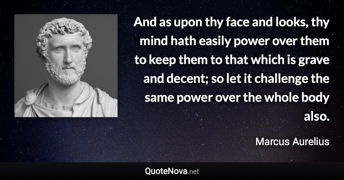 And as upon thy face and looks, thy mind hath easily power over them to keep them to that which is grave and decent; so let it challenge the same power over the whole body also. - Marcus Aurelius quote