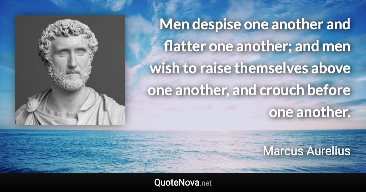 Men despise one another and flatter one another; and men wish to raise themselves above one another, and crouch before one another. - Marcus Aurelius quote