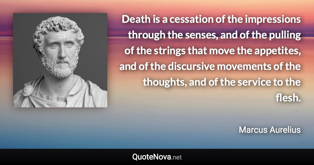 Death is a cessation of the impressions through the senses, and of the pulling of the strings that move the appetites, and of the discursive movements of the thoughts, and of the service to the flesh. - Marcus Aurelius quote