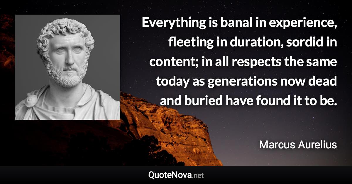 Everything is banal in experience, fleeting in duration, sordid in content; in all respects the same today as generations now dead and buried have found it to be. - Marcus Aurelius quote