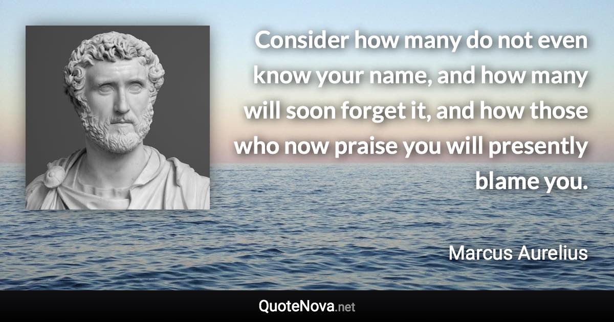 Consider how many do not even know your name, and how many will soon forget it, and how those who now praise you will presently blame you. - Marcus Aurelius quote