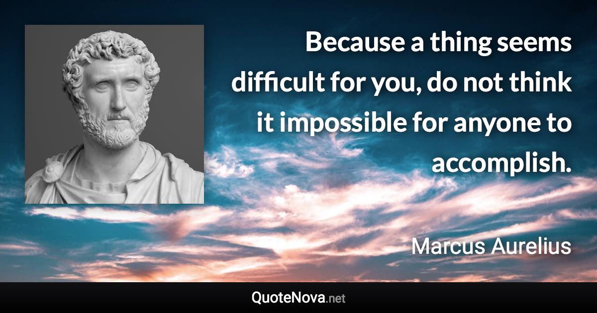 Because a thing seems difficult for you, do not think it impossible for anyone to accomplish. - Marcus Aurelius quote