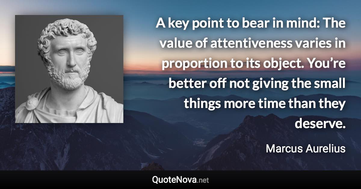 A key point to bear in mind: The value of attentiveness varies in proportion to its object. You’re better off not giving the small things more time than they deserve. - Marcus Aurelius quote