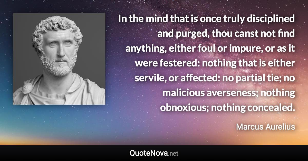 In the mind that is once truly disciplined and purged, thou canst not find anything, either foul or impure, or as it were festered: nothing that is either servile, or affected: no partial tie; no malicious averseness; nothing obnoxious; nothing concealed. - Marcus Aurelius quote