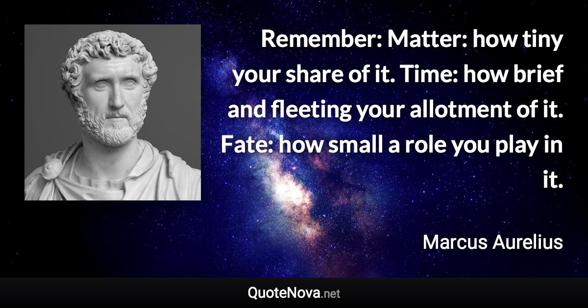 Remember: Matter: how tiny your share of it. Time: how brief and fleeting your allotment of it. Fate: how small a role you play in it. - Marcus Aurelius quote