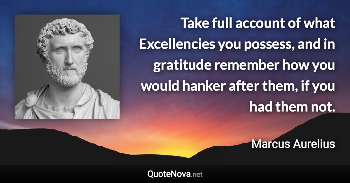 Take full account of what Excellencies you possess, and in gratitude remember how you would hanker after them, if you had them not. - Marcus Aurelius quote