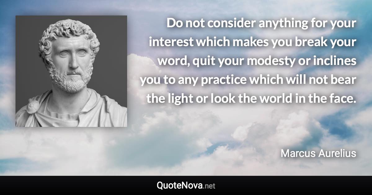 Do not consider anything for your interest which makes you break your word, quit your modesty or inclines you to any practice which will not bear the light or look the world in the face. - Marcus Aurelius quote