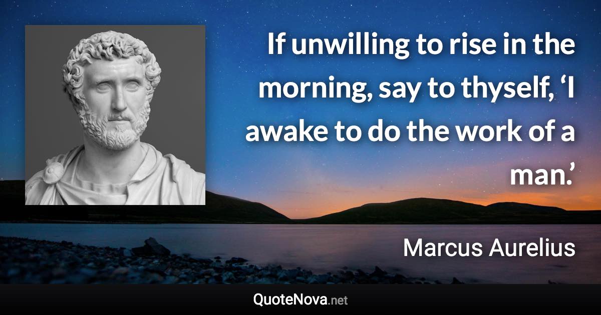 If unwilling to rise in the morning, say to thyself, ‘I awake to do the work of a man.’ - Marcus Aurelius quote