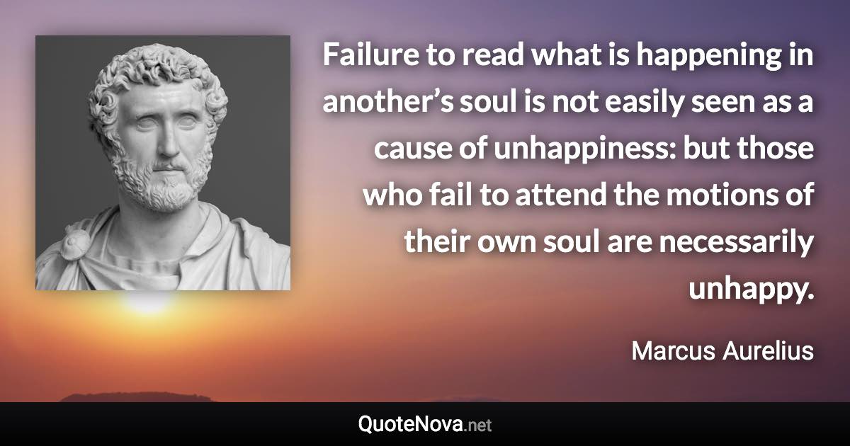 Failure to read what is happening in another’s soul is not easily seen as a cause of unhappiness: but those who fail to attend the motions of their own soul are necessarily unhappy. - Marcus Aurelius quote