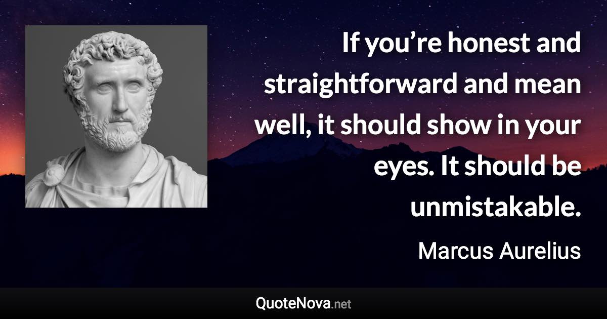 If you’re honest and straightforward and mean well, it should show in your eyes. It should be unmistakable. - Marcus Aurelius quote