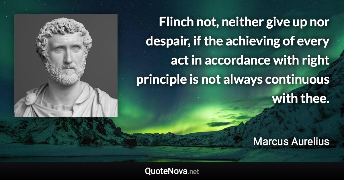 Flinch not, neither give up nor despair, if the achieving of every act in accordance with right principle is not always continuous with thee. - Marcus Aurelius quote