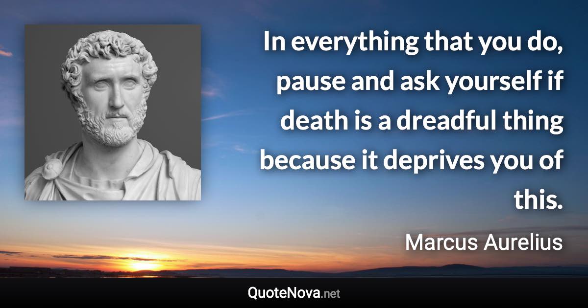 In everything that you do, pause and ask yourself if death is a dreadful thing because it deprives you of this. - Marcus Aurelius quote