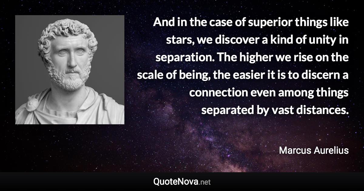 And in the case of superior things like stars, we discover a kind of unity in separation. The higher we rise on the scale of being, the easier it is to discern a connection even among things separated by vast distances. - Marcus Aurelius quote