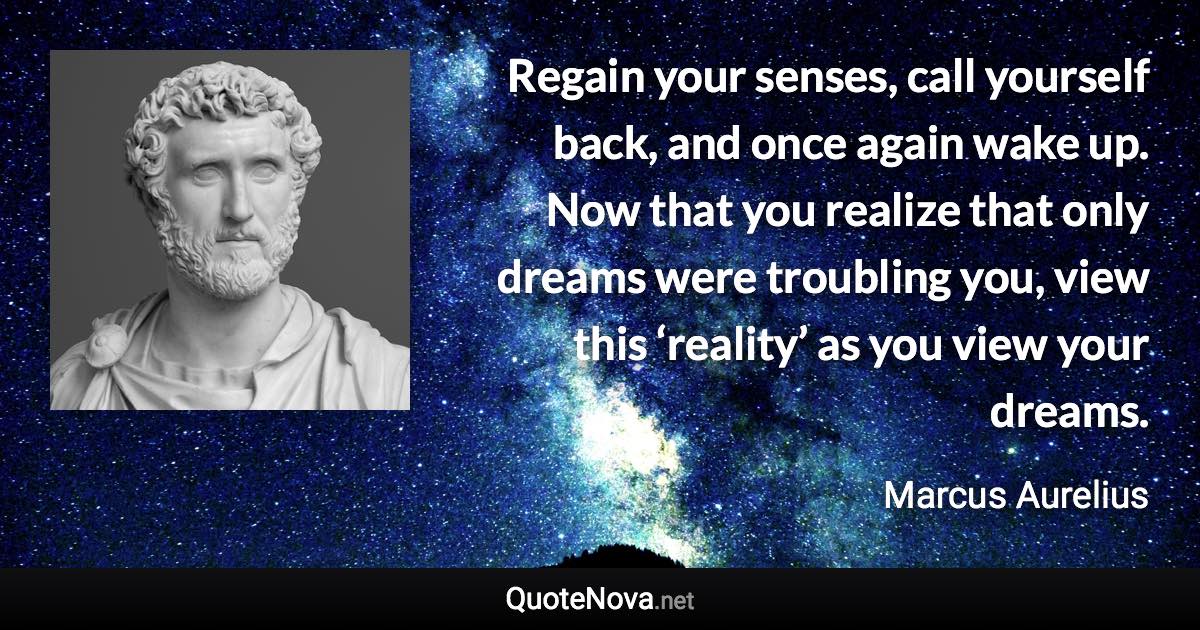 Regain your senses, call yourself back, and once again wake up. Now that you realize that only dreams were troubling you, view this ‘reality’ as you view your dreams. - Marcus Aurelius quote