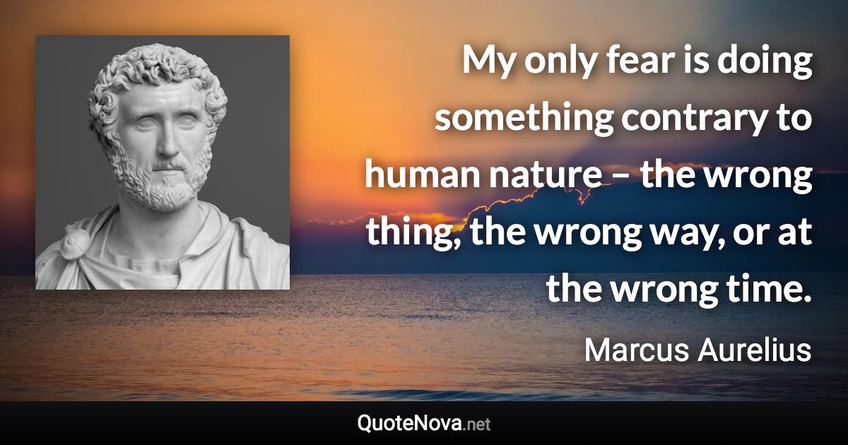 My only fear is doing something contrary to human nature – the wrong thing, the wrong way, or at the wrong time. - Marcus Aurelius quote