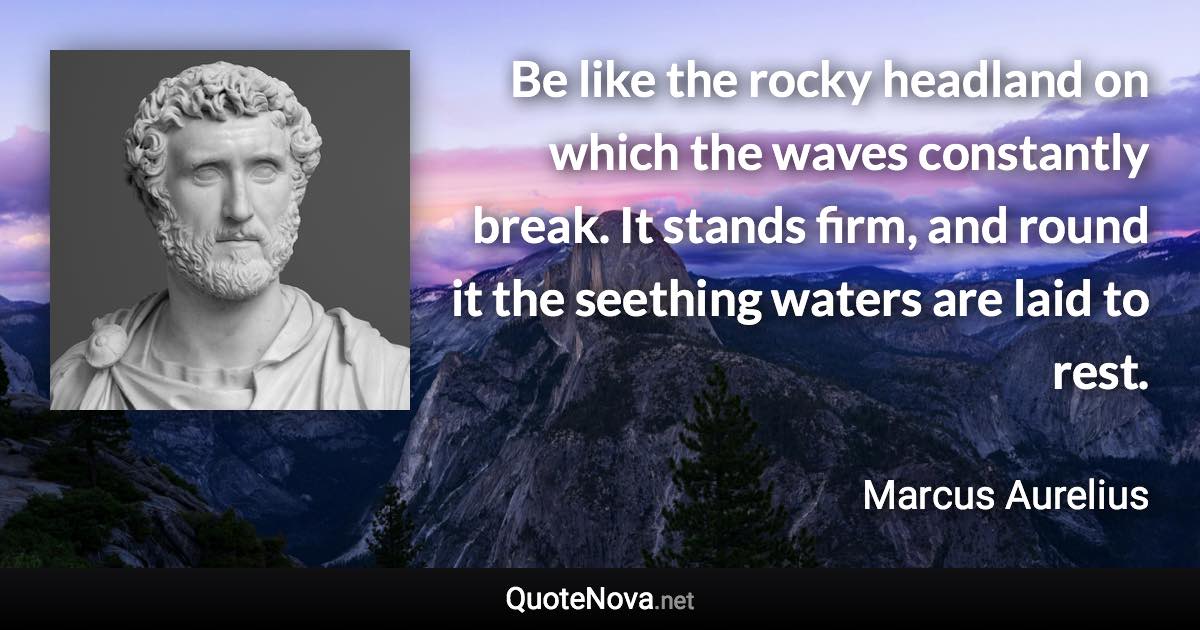 Be like the rocky headland on which the waves constantly break. It stands firm, and round it the seething waters are laid to rest. - Marcus Aurelius quote