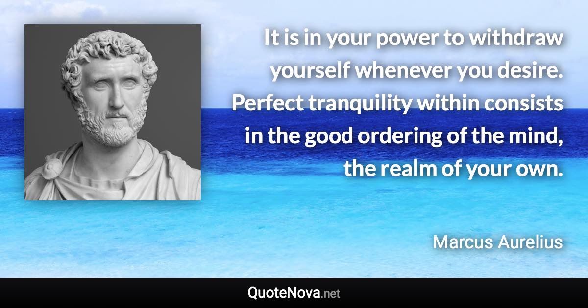 It is in your power to withdraw yourself whenever you desire. Perfect tranquility within consists in the good ordering of the mind, the realm of your own. - Marcus Aurelius quote