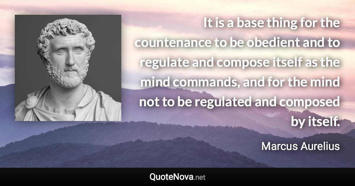 It is a base thing for the countenance to be obedient and to regulate and compose itself as the mind commands, and for the mind not to be regulated and composed by itself. - Marcus Aurelius quote