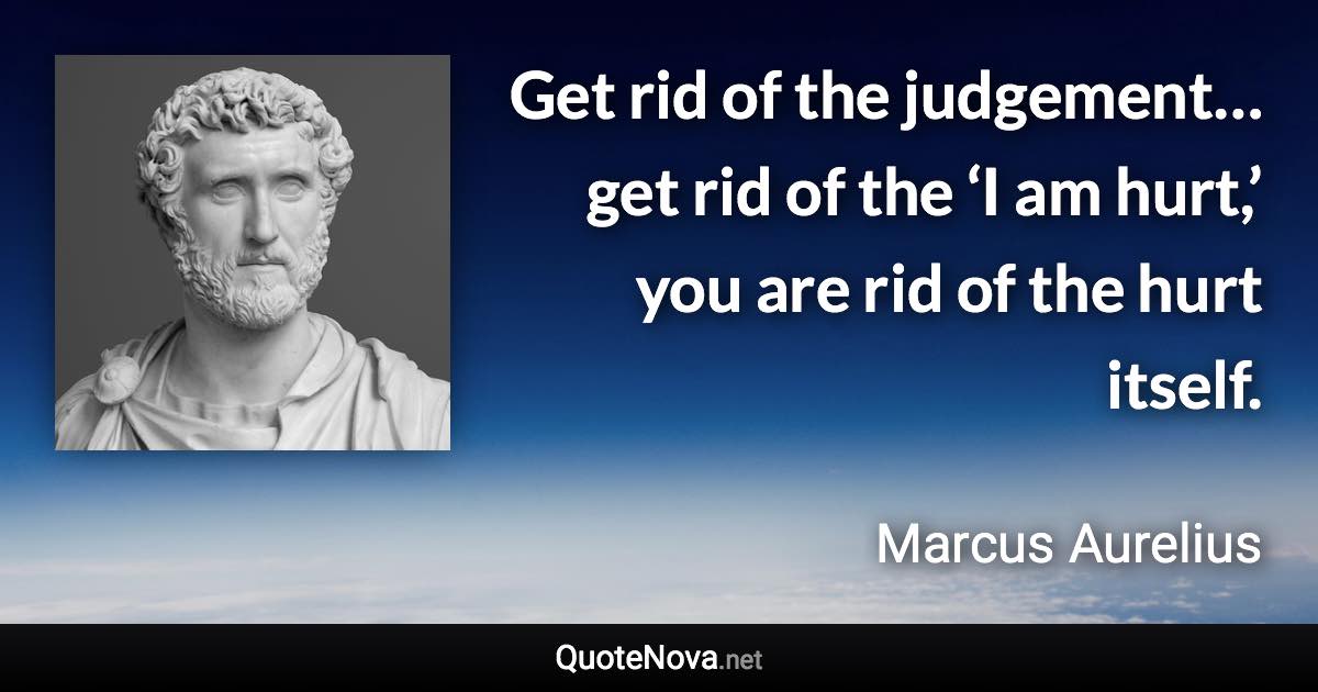 Get rid of the judgement… get rid of the ‘I am hurt,’ you are rid of the hurt itself. - Marcus Aurelius quote