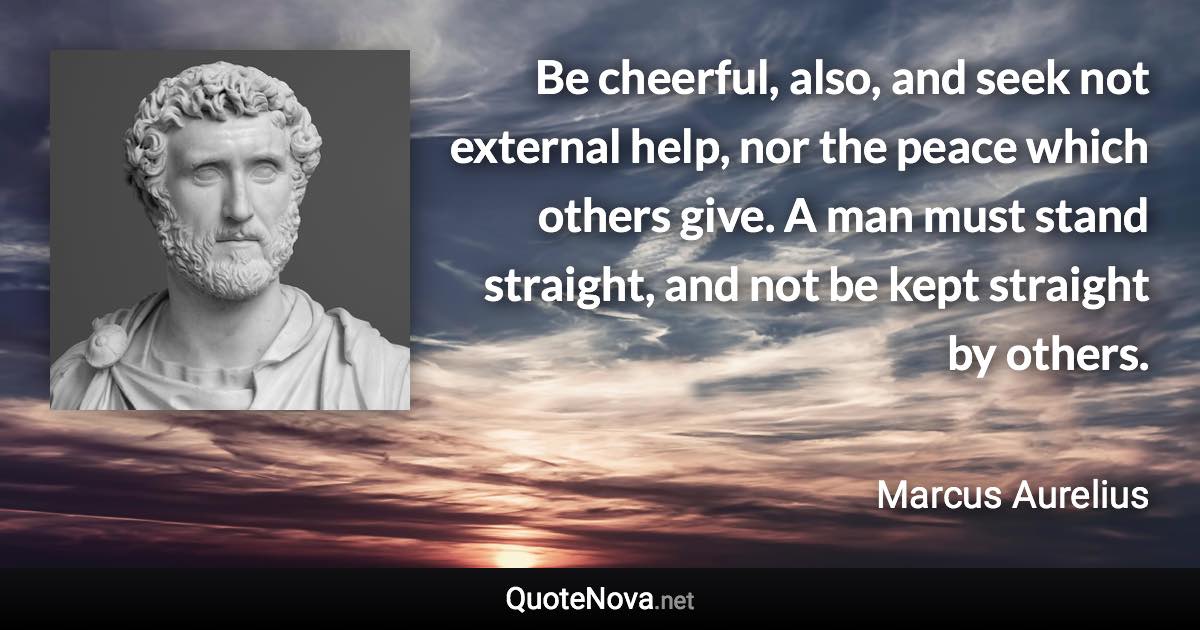 Be cheerful, also, and seek not external help, nor the peace which others give. A man must stand straight, and not be kept straight by others. - Marcus Aurelius quote