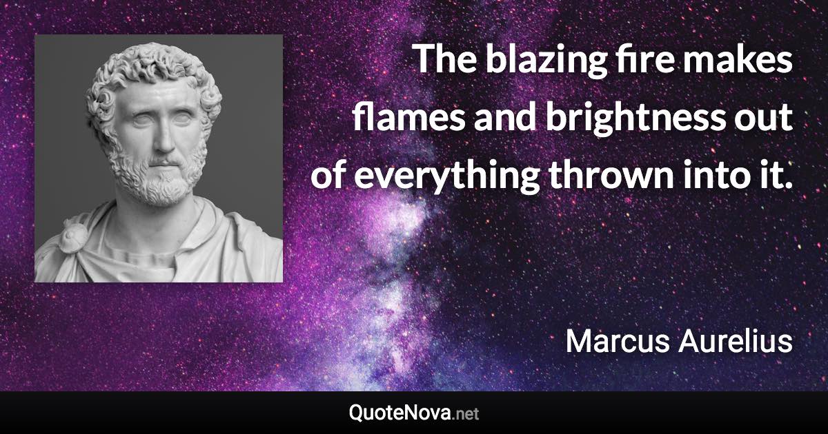 The blazing fire makes flames and brightness out of everything thrown into it. - Marcus Aurelius quote