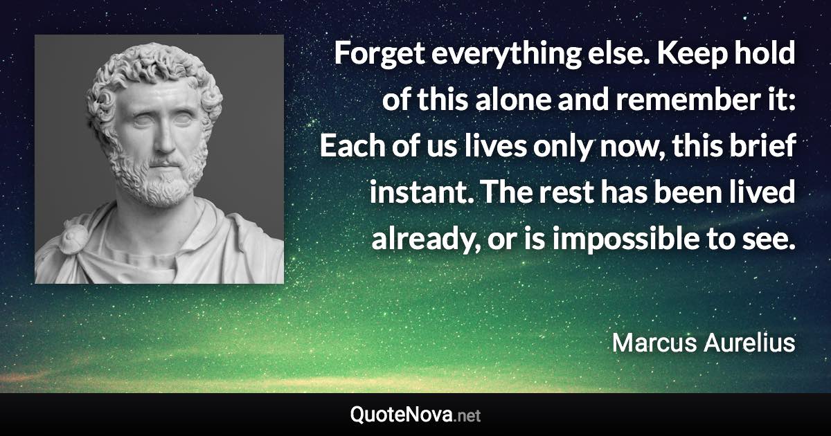 Forget everything else. Keep hold of this alone and remember it: Each of us lives only now, this brief instant. The rest has been lived already, or is impossible to see. - Marcus Aurelius quote