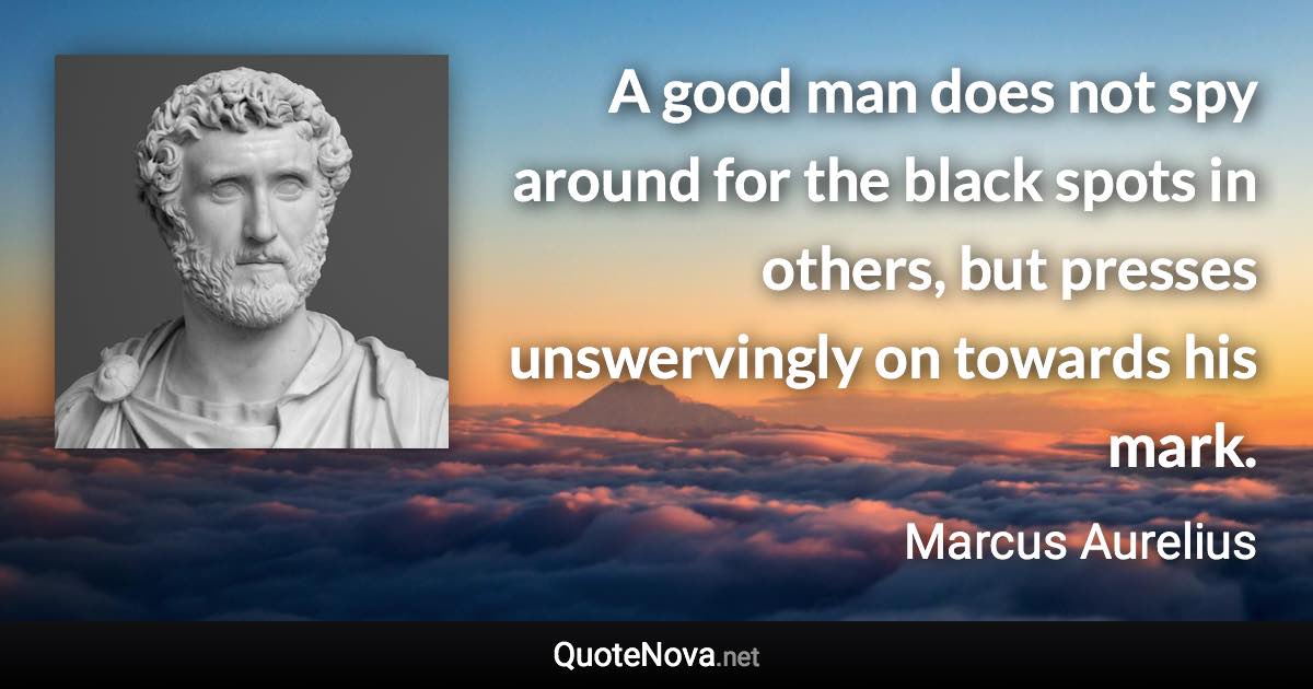 A good man does not spy around for the black spots in others, but presses unswervingly on towards his mark. - Marcus Aurelius quote