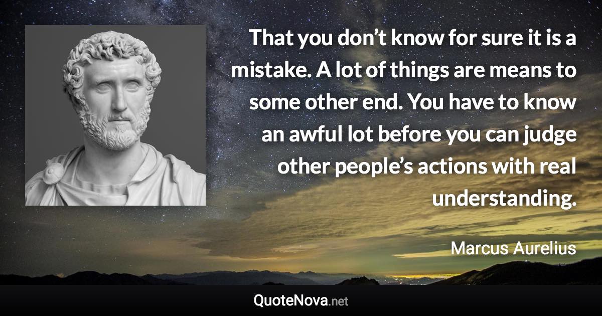 That you don’t know for sure it is a mistake. A lot of things are means to some other end. You have to know an awful lot before you can judge other people’s actions with real understanding. - Marcus Aurelius quote