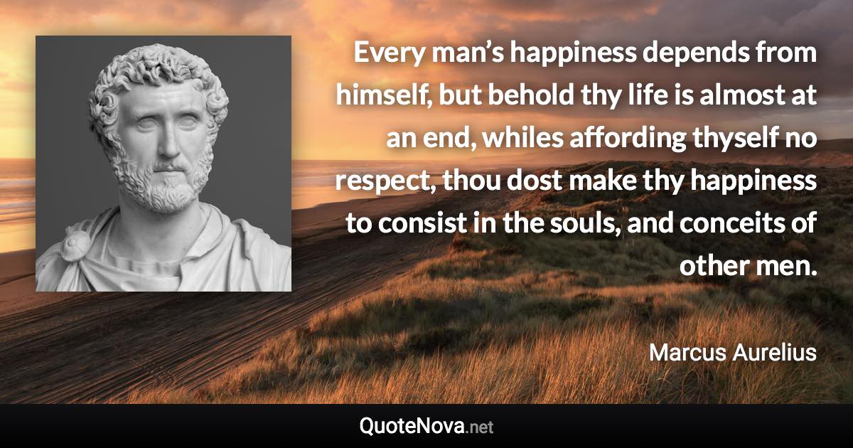 Every man’s happiness depends from himself, but behold thy life is almost at an end, whiles affording thyself no respect, thou dost make thy happiness to consist in the souls, and conceits of other men. - Marcus Aurelius quote