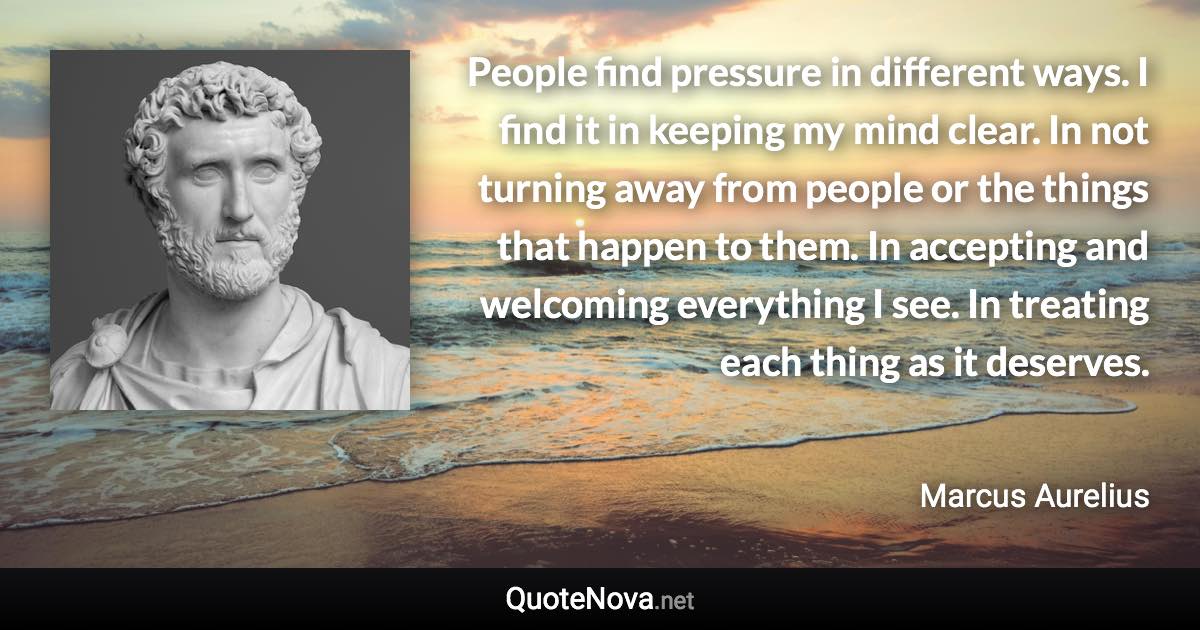 People find pressure in different ways. I find it in keeping my mind clear. In not turning away from people or the things that happen to them. In accepting and welcoming everything I see. In treating each thing as it deserves. - Marcus Aurelius quote