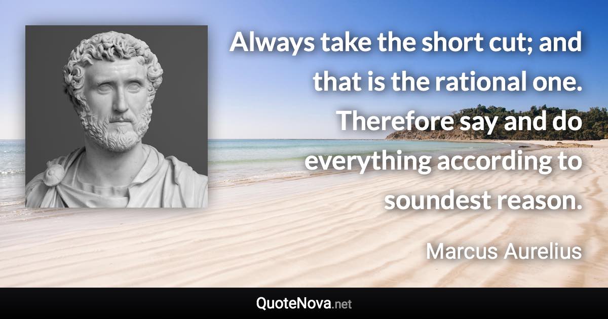 Always take the short cut; and that is the rational one. Therefore say and do everything according to soundest reason. - Marcus Aurelius quote