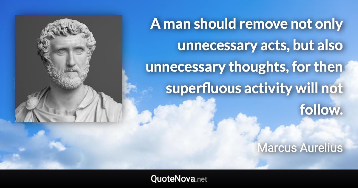 A man should remove not only unnecessary acts, but also unnecessary thoughts, for then superfluous activity will not follow. - Marcus Aurelius quote
