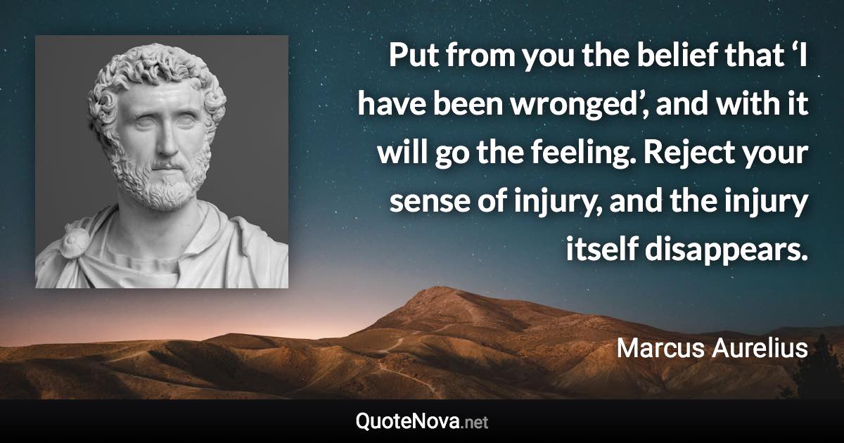 Put from you the belief that ‘I have been wronged’, and with it will go the feeling. Reject your sense of injury, and the injury itself disappears. - Marcus Aurelius quote