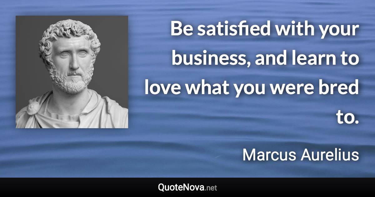 Be satisfied with your business, and learn to love what you were bred to. - Marcus Aurelius quote