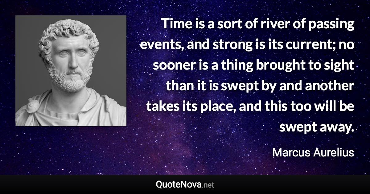 Time is a sort of river of passing events, and strong is its current; no sooner is a thing brought to sight than it is swept by and another takes its place, and this too will be swept away. - Marcus Aurelius quote