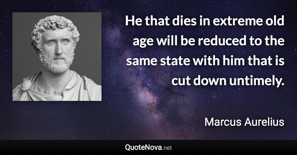 He that dies in extreme old age will be reduced to the same state with him that is cut down untimely. - Marcus Aurelius quote