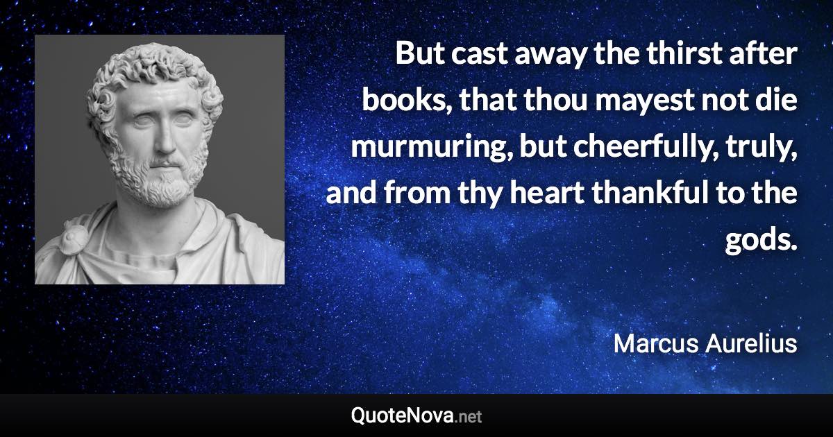 But cast away the thirst after books, that thou mayest not die murmuring, but cheerfully, truly, and from thy heart thankful to the gods. - Marcus Aurelius quote