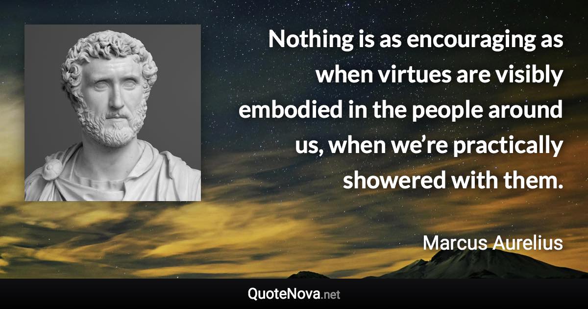 Nothing is as encouraging as when virtues are visibly embodied in the people around us, when we’re practically showered with them. - Marcus Aurelius quote