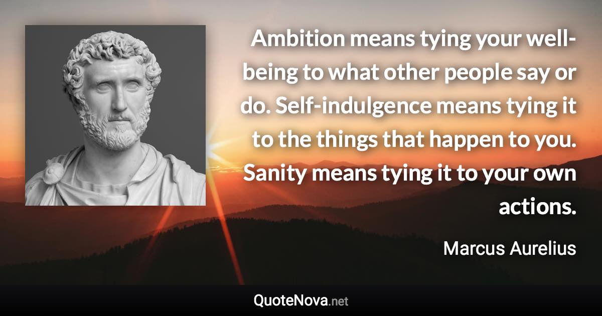 Ambition means tying your well-being to what other people say or do. Self-indulgence means tying it to the things that happen to you. Sanity means tying it to your own actions. - Marcus Aurelius quote