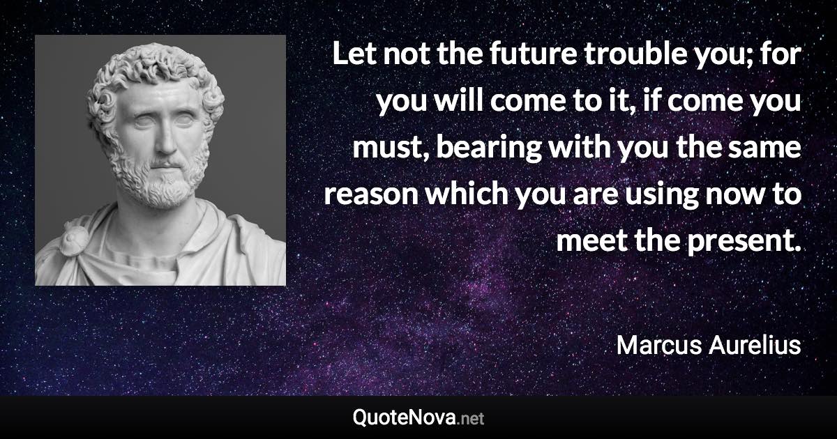 Let not the future trouble you; for you will come to it, if come you must, bearing with you the same reason which you are using now to meet the present. - Marcus Aurelius quote