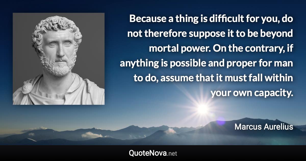 Because a thing is difficult for you, do not therefore suppose it to be beyond mortal power. On the contrary, if anything is possible and proper for man to do, assume that it must fall within your own capacity. - Marcus Aurelius quote