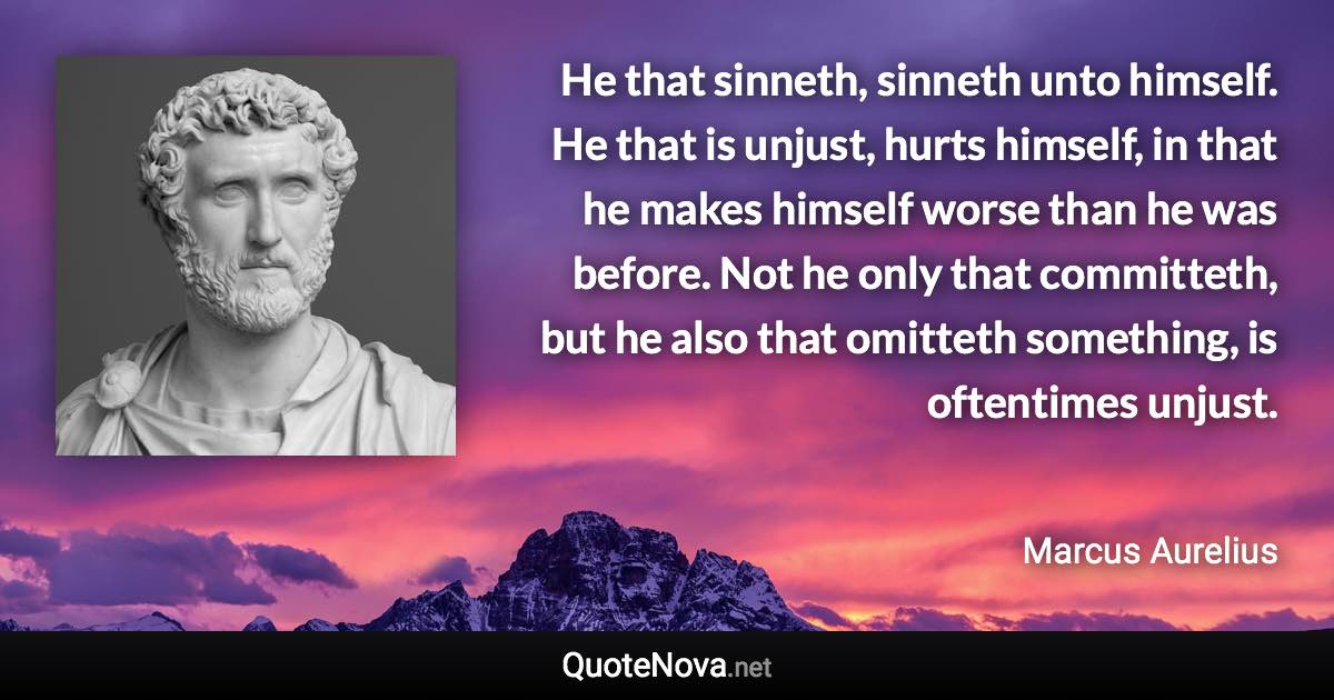 He that sinneth, sinneth unto himself. He that is unjust, hurts himself, in that he makes himself worse than he was before. Not he only that committeth, but he also that omitteth something, is oftentimes unjust. - Marcus Aurelius quote