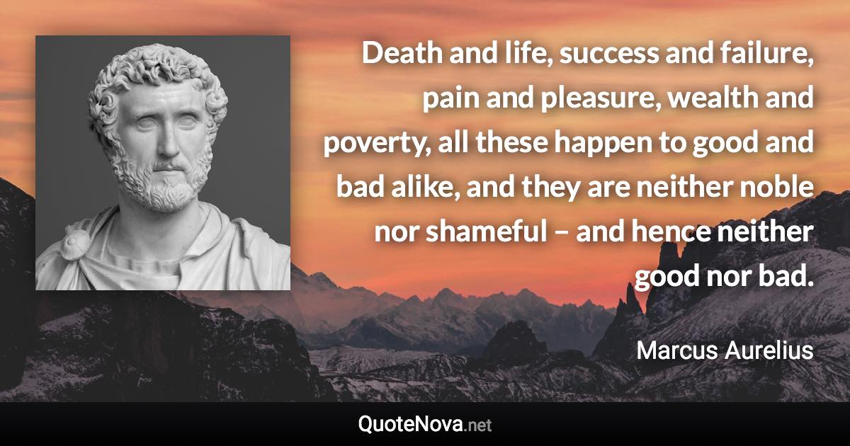 Death and life, success and failure, pain and pleasure, wealth and poverty, all these happen to good and bad alike, and they are neither noble nor shameful – and hence neither good nor bad. - Marcus Aurelius quote