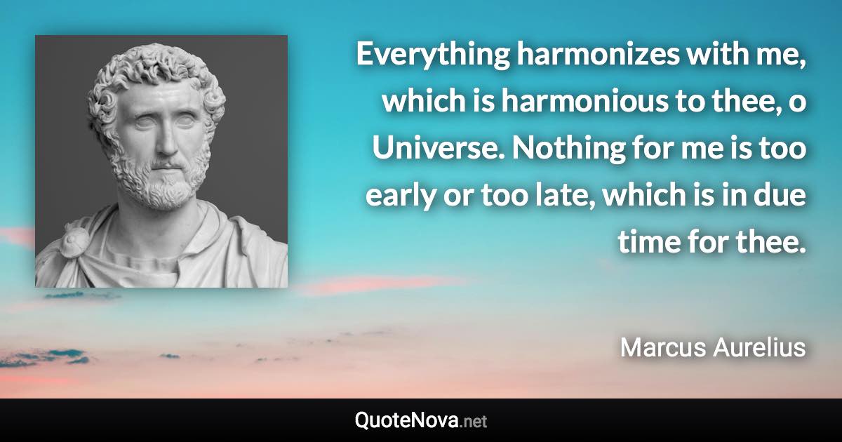 Everything harmonizes with me, which is harmonious to thee, o Universe. Nothing for me is too early or too late, which is in due time for thee. - Marcus Aurelius quote