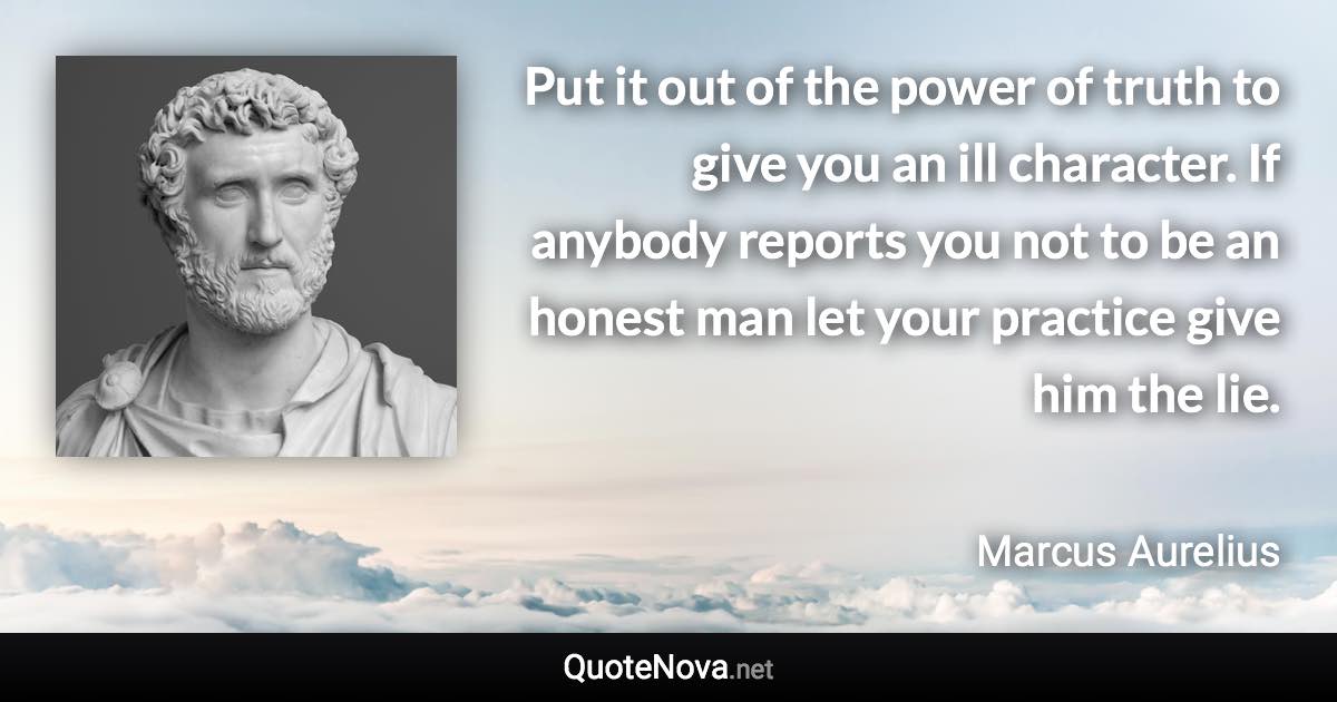 Put it out of the power of truth to give you an ill character. If anybody reports you not to be an honest man let your practice give him the lie. - Marcus Aurelius quote