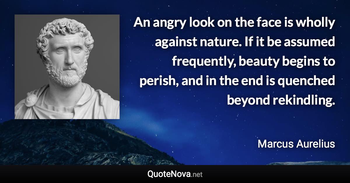 An angry look on the face is wholly against nature. If it be assumed frequently, beauty begins to perish, and in the end is quenched beyond rekindling. - Marcus Aurelius quote